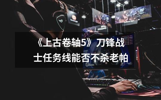 《上古卷轴5》刀锋战士任务线能否不杀老帕-第1张-游戏信息-龙启网