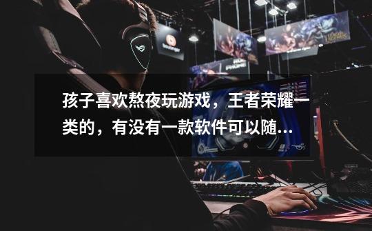 孩子喜欢熬夜玩游戏，王者荣耀一类的，有没有一款软件可以随时随地的关闭他的游戏不让他玩太久-第1张-游戏信息-龙启网