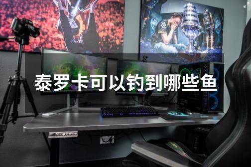 泰罗卡可以钓到哪些鱼-第1张-游戏信息-龙启网