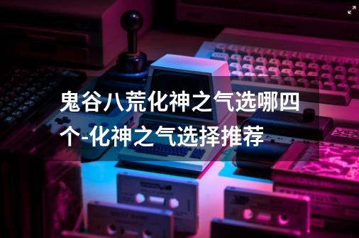 鬼谷八荒化神之气选哪四个-化神之气选择推荐-第1张-游戏信息-龙启网