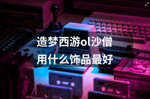 造梦西游ol沙僧用什么饰品最好-第1张-游戏信息-龙启网
