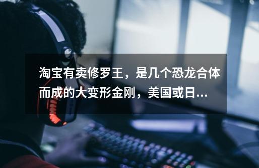 淘宝有卖修罗王,是几个恐龙合体而成的大变形金刚,美国或日本的动画中真有这个角色么-第1张-游戏信息-龙启网