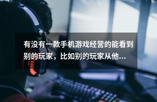 有没有一款手机游戏经营的能看到别的玩家,比如别的玩家从他的房子里-第1张-游戏信息-龙启网