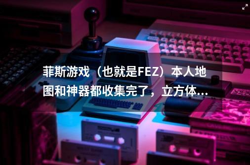 菲斯游戏（也就是FEZ）本人地图和神器都收集完了，立方体收集了63（正32反31）块，最后一块反立方在哪-第1张-游戏信息-龙启网