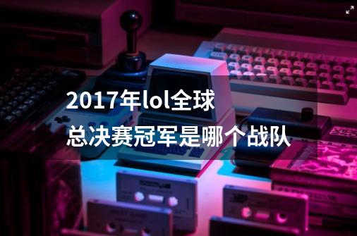 2017年lol全球总决赛冠军是哪个战队-第1张-游戏信息-龙启网