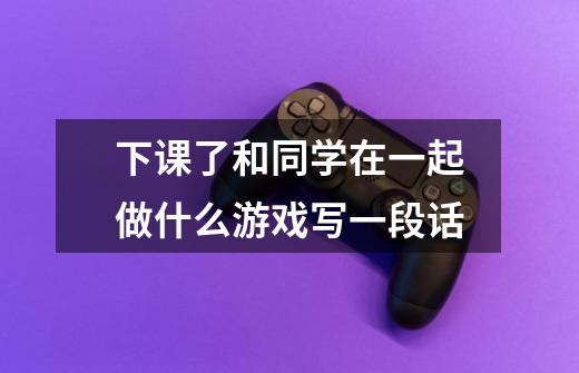 下课了和同学在一起做什么游戏写一段话-第1张-游戏信息-龙启网