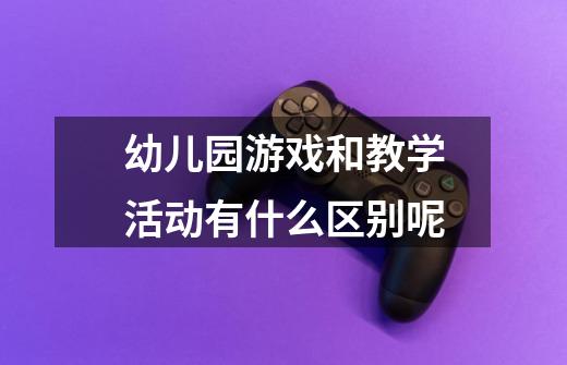 幼儿园游戏和教学活动有什么区别呢-第1张-游戏信息-龙启网