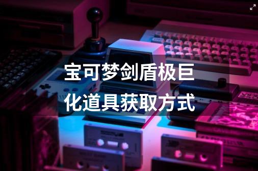 宝可梦剑盾极巨化道具获取方式-第1张-游戏信息-龙启网