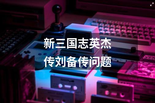 新三国志英杰传刘备传问题-第1张-游戏信息-龙启网