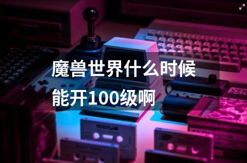 魔兽世界什么时候能开100级啊-第1张-游戏信息-龙启网