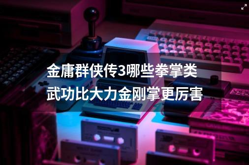 金庸群侠传3哪些拳掌类武功比大力金刚掌更厉害-第1张-游戏信息-龙启网