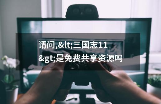 请问,<三国志11>是免费共享资源吗-第1张-游戏信息-龙启网