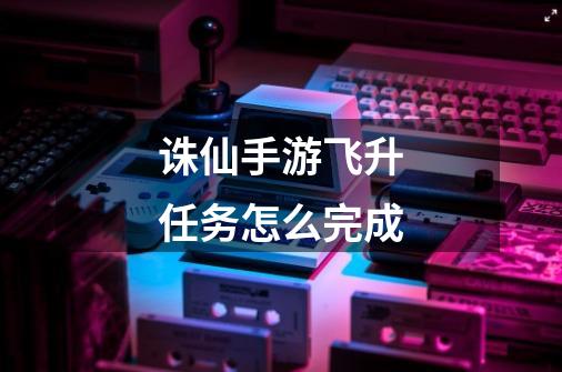 诛仙手游飞升任务怎么完成-第1张-游戏信息-龙启网