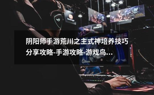 阴阳师手游荒川之主式神培养技巧分享攻略-手游攻略-游戏鸟手游网-第1张-游戏信息-龙启网