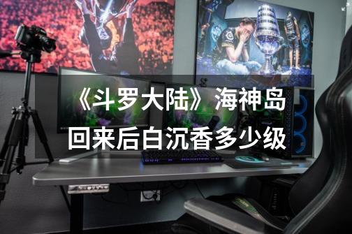 《斗罗大陆》海神岛回来后白沉香多少级-第1张-游戏信息-龙启网
