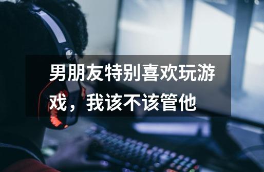 男朋友特别喜欢玩游戏,我该不该管他-第1张-游戏信息-龙启网