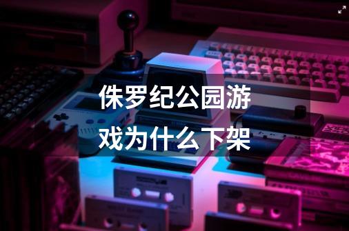 侏罗纪公园游戏为什么下架-第1张-游戏信息-龙启网