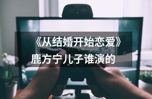 《从结婚开始恋爱》鹿方宁儿子谁演的-第1张-游戏信息-龙启网