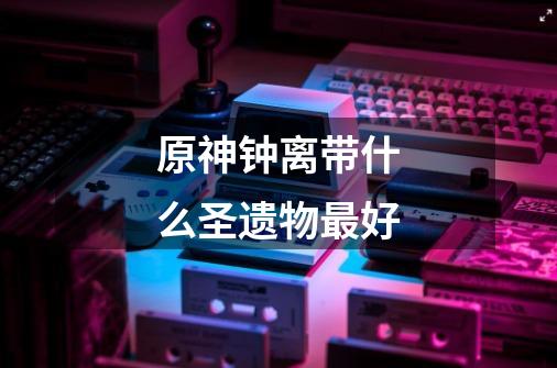 原神钟离带什么圣遗物最好-第1张-游戏信息-龙启网