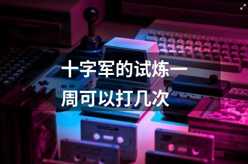 十字军的试炼一周可以打几次-第1张-游戏信息-龙启网