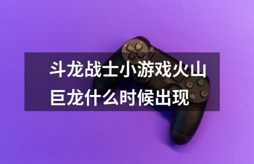 斗龙战士小游戏火山巨龙什么时候出现-第1张-游戏信息-龙启网