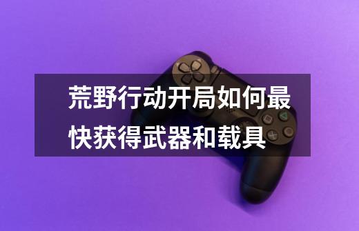 荒野行动开局如何最快获得武器和载具-第1张-游戏信息-龙启网