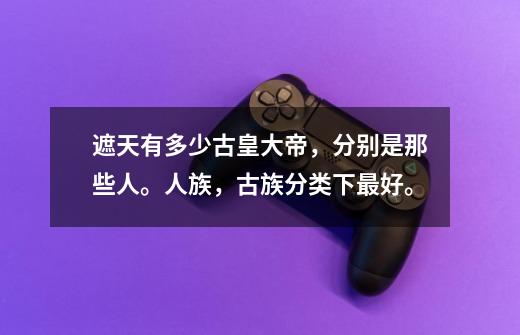 遮天有多少古皇大帝，分别是那些人。人族，古族分类下最好。-第1张-游戏信息-龙启网