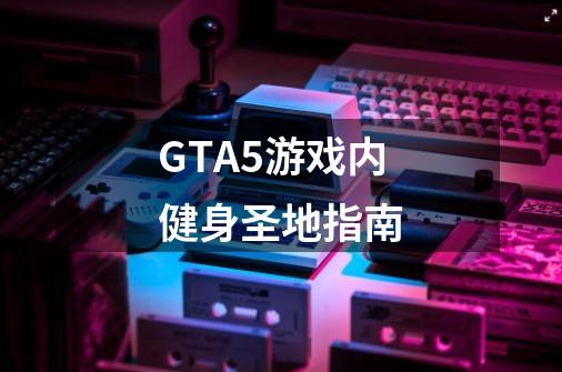 GTA5游戏内健身圣地指南-第1张-游戏信息-龙启网