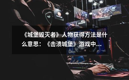 《城堡毁灭者》人物获得方法是什么意思:《击溃城堡》游戏中如何获得新角色-第1张-游戏信息-龙启网