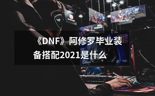 《DNF》阿修罗毕业装备搭配2021是什么-第1张-游戏信息-龙启网