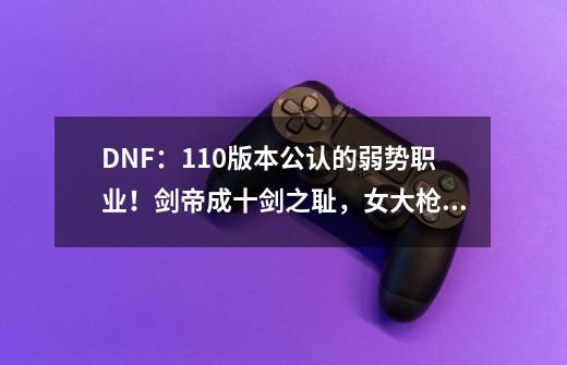 DNF:110版本公认的弱势职业!剑帝成十剑之耻,女大枪急需重做-第1张-游戏信息-龙启网