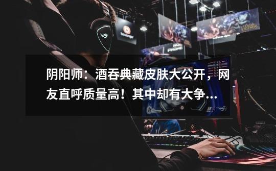 阴阳师:酒吞典藏皮肤大公开,网友直呼质量高!其中却有大争议-第1张-游戏信息-龙启网
