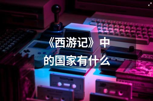 《西游记》中的国家有什么-第1张-游戏信息-龙启网