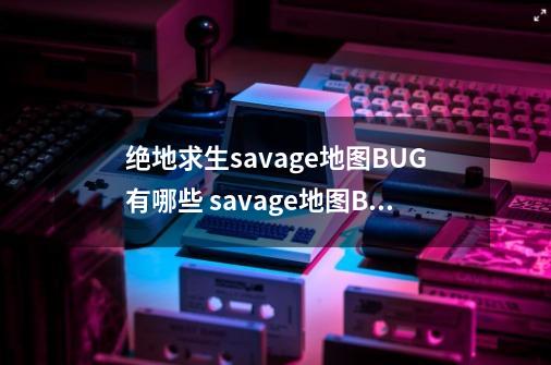 绝地求生savage地图BUG有哪些 savage地图BUG大全-手游资讯-安族网-第1张-游戏信息-龙启网