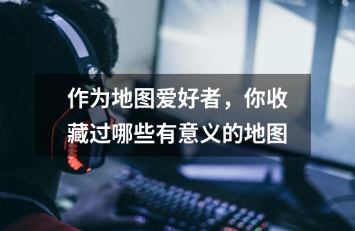 作为地图爱好者,你收藏过哪些有意义的地图-第1张-游戏信息-龙启网