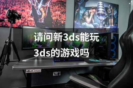 请问新3ds能玩3ds的游戏吗-第1张-游戏信息-龙启网