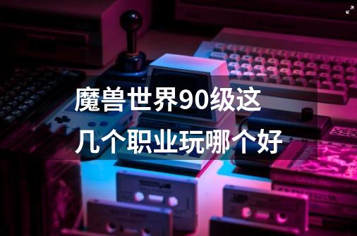 魔兽世界90级这几个职业玩哪个好-第1张-游戏信息-龙启网