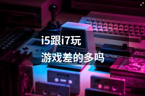 i5跟i7玩游戏差的多吗-第1张-游戏信息-龙启网