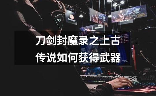 刀剑封魔录之上古传说如何获得武器-第1张-游戏信息-龙启网