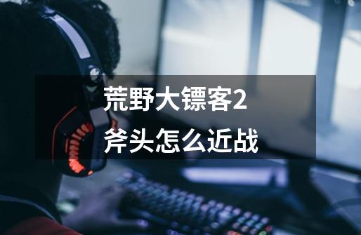 荒野大镖客2斧头怎么近战-第1张-游戏信息-龙启网
