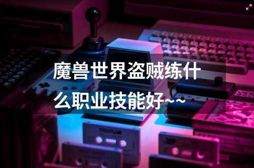 魔兽世界盗贼练什么职业技能好~~-第1张-游戏信息-龙启网