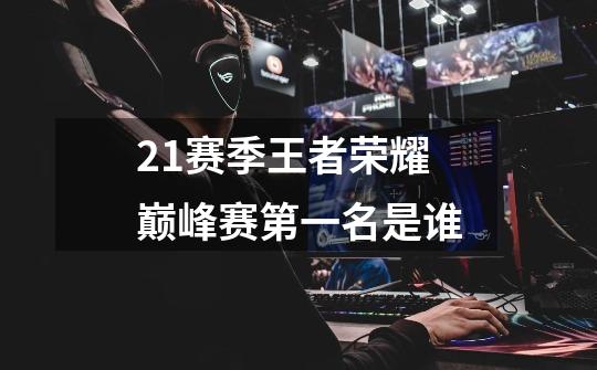 21赛季王者荣耀巅峰赛第一名是谁-第1张-游戏信息-龙启网