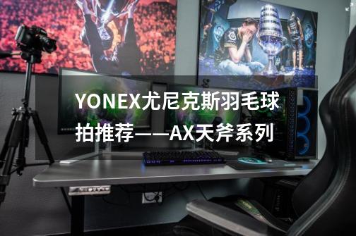 YONEX尤尼克斯羽毛球拍推荐——AX天斧系列-第1张-游戏信息-龙启网