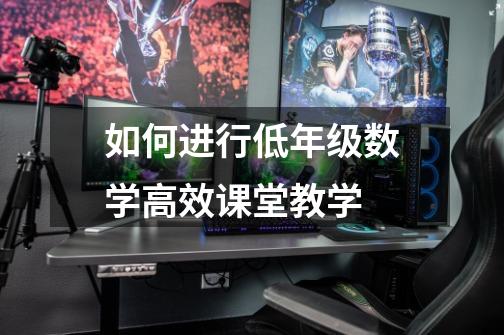 如何进行低年级数学高效课堂教学-第1张-游戏信息-龙启网