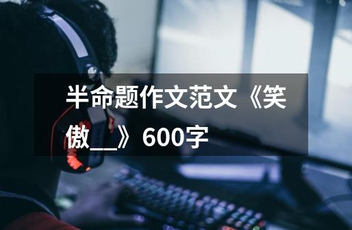 半命题作文范文《笑傲__》600字-第1张-游戏信息-龙启网