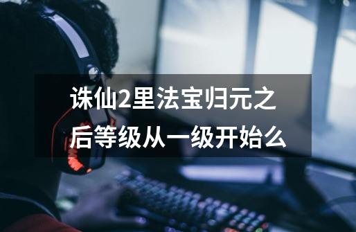 诛仙2里法宝归元之后等级从一级开始么-第1张-游戏信息-龙启网