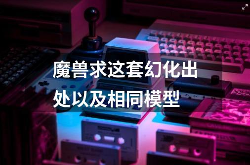 魔兽求这套幻化出处以及相同模型-第1张-游戏信息-龙启网