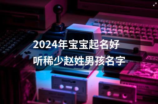2024年宝宝起名好听稀少赵姓男孩名字-第1张-游戏信息-龙启网
