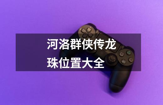 河洛群侠传龙珠位置大全-第1张-游戏信息-龙启网