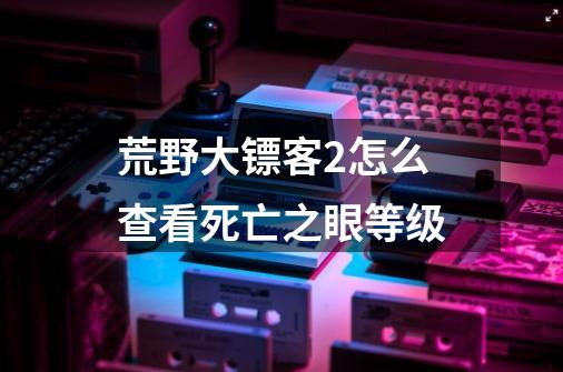 荒野大镖客2怎么查看死亡之眼等级-第1张-游戏信息-龙启网